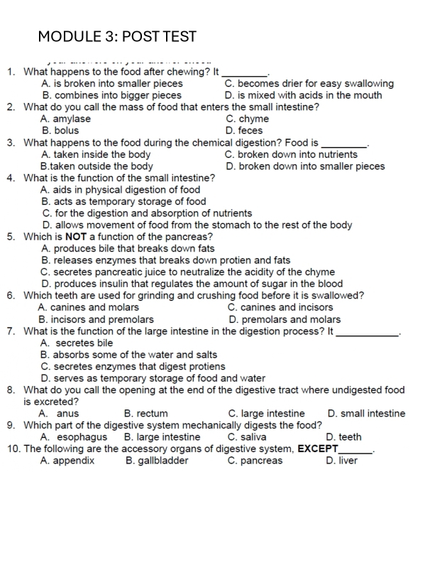 MODULE 3: POST TEST
1. What happens to the food after chewing? It_
A. is broken into smaller pieces C. becomes drier for easy swallowing
B. combines into bigger pieces D. is mixed with acids in the mouth
2. What do you call the mass of food that enters the small intestine?
A. amylase C. chyme
B. bolus D. feces
3. What happens to the food during the chemical digestion? Food is_
A. taken inside the body C. broken down into nutrients
B.taken outside the body D. broken down into smaller pieces
4. What is the function of the small intestine?
A. aids in physical digestion of food
B. acts as temporary storage of food
C. for the digestion and absorption of nutrients
D. allows movement of food from the stomach to the rest of the body
5. Which is NOT a function of the pancreas?
A. produces bile that breaks down fats
B. releases enzymes that breaks down protien and fats
C. secretes pancreatic juice to neutralize the acidity of the chyme
D. produces insulin that regulates the amount of sugar in the blood
6. Which teeth are used for grinding and crushing food before it is swallowed?
A. canines and molars C. canines and incisors
B. incisors and premolars D. premolars and molars
7. What is the function of the large intestine in the digestion process? It_
A. secretes bile
B. absorbs some of the water and salts
C. secretes enzymes that digest protiens
D. serves as temporary storage of food and water
8. What do you call the opening at the end of the digestive tract where undigested food
is excreted?
A. anus B. rectum C. large intestine D. small intestine
9. Which part of the digestive system mechanically digests the food?
A. esophagus B. large intestine C. saliva D. teeth
10. The following are the accessory organs of digestive system, EXCEPT_ .
A. appendix B. gallbladder C. pancreas D. liver