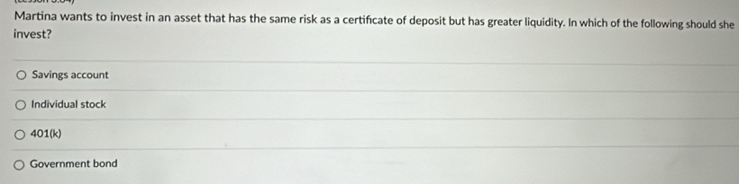 Martina wants to invest in an asset that has the same risk as a certificate of deposit but has greater liquidity. In which of the following should she
invest?
Savings account
Individual stock
401(k)
Government bond