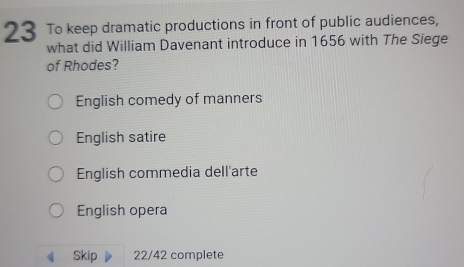 To keep dramatic productions in front of public audiences,
what did William Davenant introduce in 1656 with The Siege
of Rhodes?
English comedy of manners
English satire
English commedia dell'arte
English opera
Skip 22/42 complete