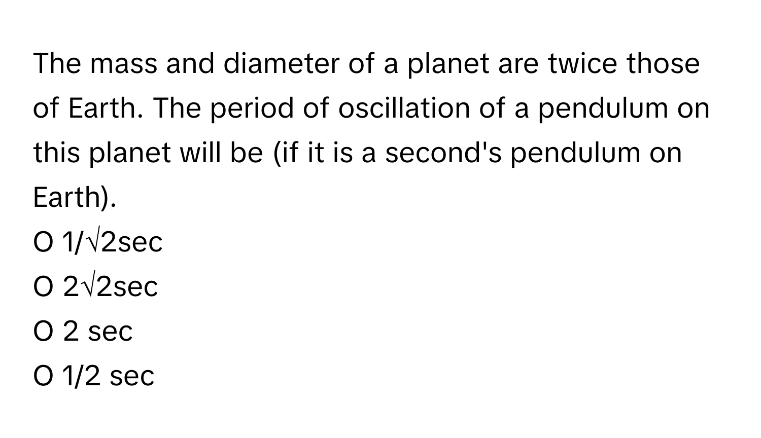 The mass and diameter of a planet are twice those of Earth. The period of oscillation of a pendulum on this planet will be (if it is a second's pendulum on Earth).

O 1/√2sec
O 2√2sec
O 2 sec
O 1/2 sec