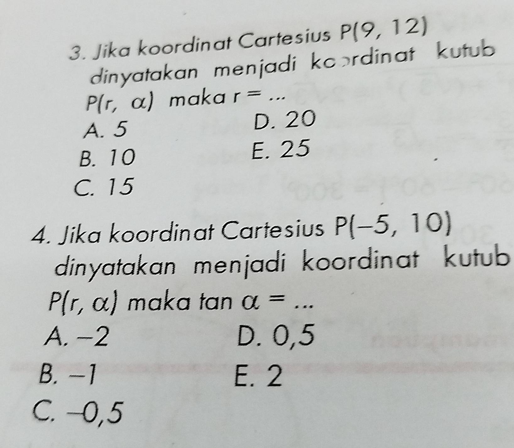 Jika koordinat Cartesius P(9,12)
dinyatakan menjadi koordinat kutub
P(r,alpha ) maka r=...
A. 5 D. 20
B. 10 E. 25
C. 15
4. Jika koordinat Cartesius P(-5,10)
dinyatakan menjadi koordinat kutub
P(r,alpha ) maka tan a= _
A. −2 D. 0,5
B. −1 E. 2
C. −0,5