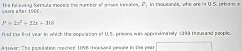 The following formula models the number of prison inmates, P, in thousands, who are in U.S. prisons x
years after 1980.
P=2x^2+22x+318
Find the first year in which the population of U.S. prisons was approximately 1098 thousand people. 
Answer: The population reached 1098 thousand people in the year