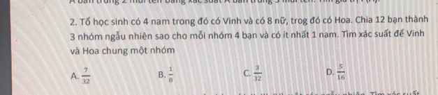 Tổ học sinh có 4 nam trong đó có Vinh và có 8 nữ, trog đó có Hoa. Chia 12 bạn thành
3 nhóm ngẫu nhiên sao cho mỗi nhóm 4 bạn và có ít nhất 1 nam. Tìm xác suất để Vinh
và Hoa chung một nhóm
A.  7/32  B.  1/8  C.  3/32  D.  5/16 