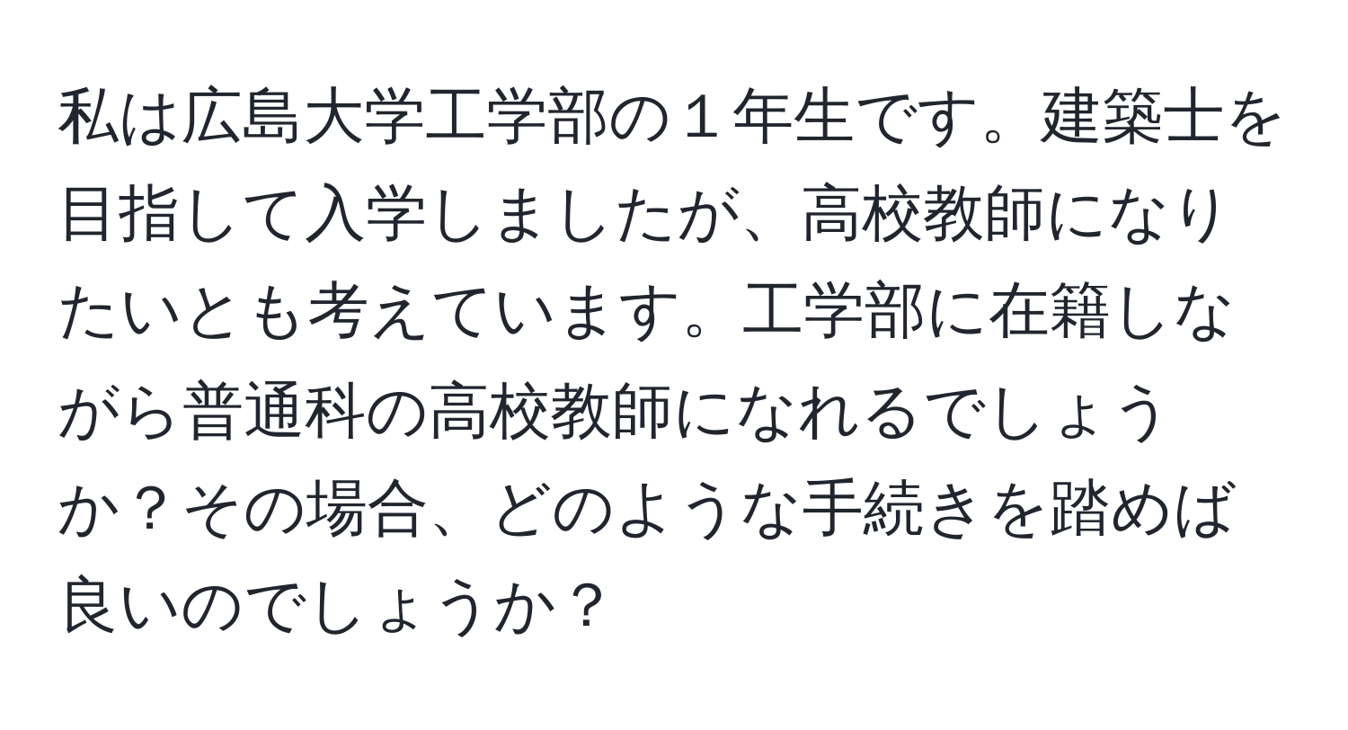 私は広島大学工学部の１年生です。建築士を目指して入学しましたが、高校教師になりたいとも考えています。工学部に在籍しながら普通科の高校教師になれるでしょうか？その場合、どのような手続きを踏めば良いのでしょうか？