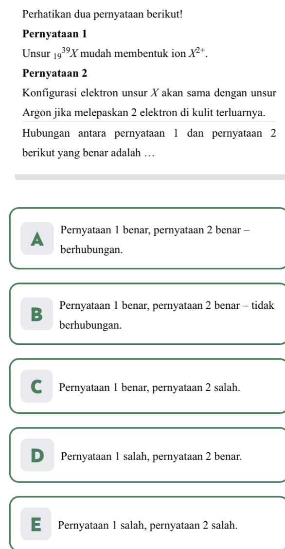 Perhatikan dua pernyataan berikut!
Pernyataan 1
Unsur 19^(39)X mudah membentuk ion X^(2+). 
Pernyataan 2
Konfigurasi elektron unsur X akan sama dengan unsur
Argon jika melepaskan 2 elektron di kulit terluarnya.
Hubungan antara pernyataan 1 dan pernyataan 2
berikut yang benar adalah …
A Pernyataan 1 benar, pernyataan 2 benar -
berhubungan.
B Pernyataan 1 benar, pernyataan 2 benar - tidak
berhubungan.
C Pernyataan 1 benar, pernyataan 2 salah.
D Pernyataan 1 salah, pernyataan 2 benar.
E Pernyataan 1 salah, pernyataan 2 salah.