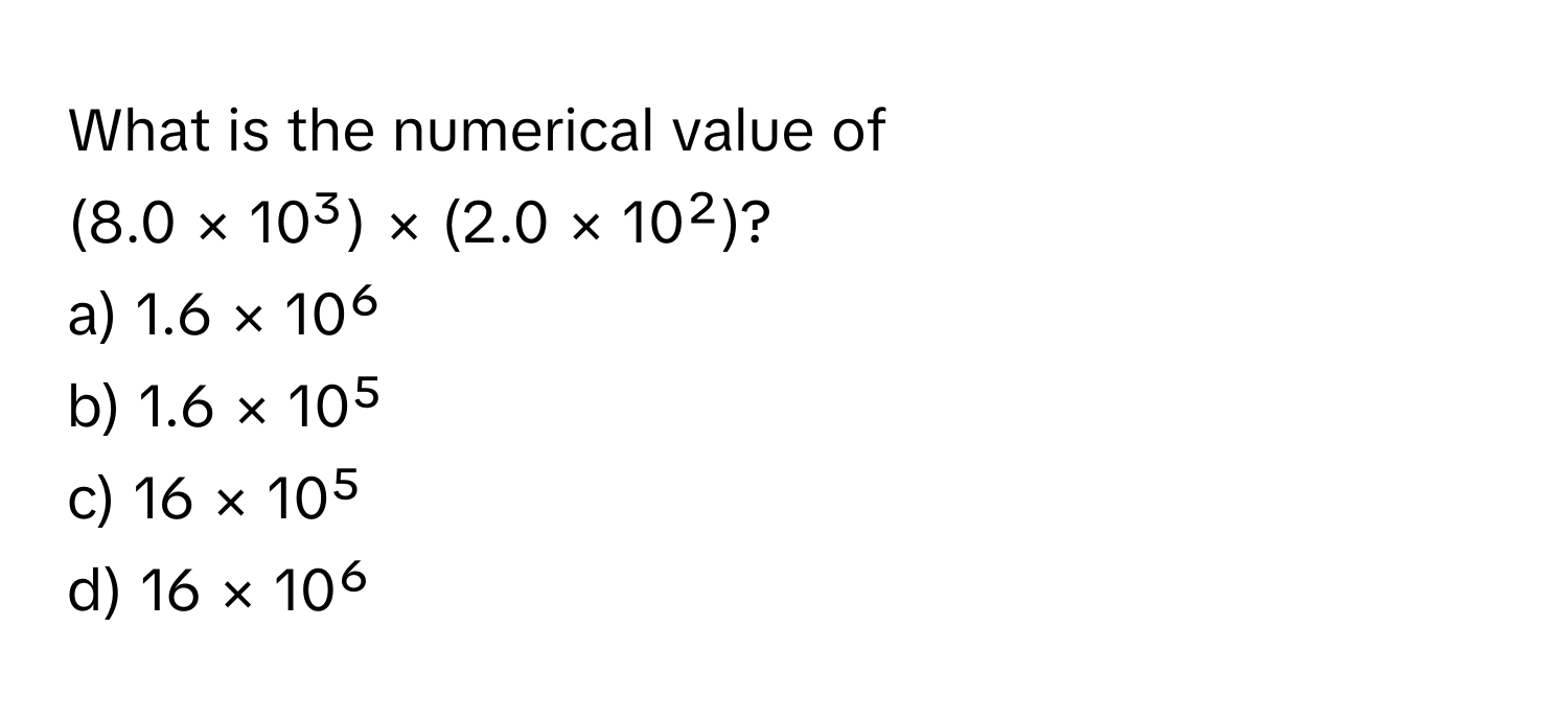 What is the numerical value of 
(8.0 × 10³) × (2.0 × 10²)? 
a) 1.6 × 10⁶
b) 1.6 × 10⁵
c) 16 × 10⁵
d) 16 × 10⁶