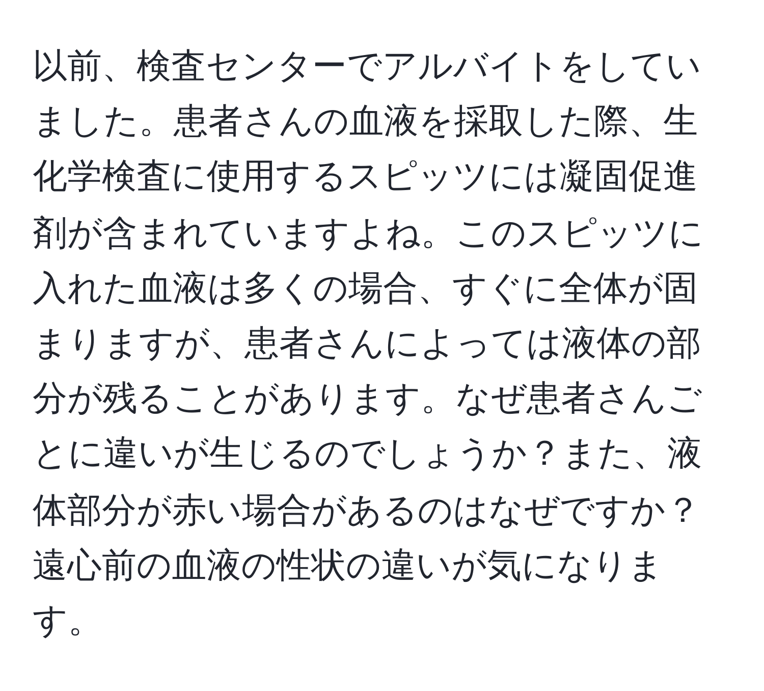 以前、検査センターでアルバイトをしていました。患者さんの血液を採取した際、生化学検査に使用するスピッツには凝固促進剤が含まれていますよね。このスピッツに入れた血液は多くの場合、すぐに全体が固まりますが、患者さんによっては液体の部分が残ることがあります。なぜ患者さんごとに違いが生じるのでしょうか？また、液体部分が赤い場合があるのはなぜですか？遠心前の血液の性状の違いが気になります。