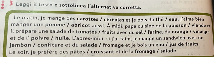 Leggi il testo e sottolinea l’alternativa corretta. 
Le matin, je mange des carottes / céréales et je bois du thé / eau. J’aime bien 
manger une pomme / abricot aussi. À midi, papa cuisine de la poisson / viande et 
il prépare une salade de tomates / fruits avec du sel / farine, du orange / vinaigre 
et de l' poivre / huile. L'après-midi, si j'ai faim, je mange un sandwich avec du 
jambon / confiture et du salade / fromage et je bois un eau / jus de fruits. 
Le soir, je préfère des pâtes / croissant et de la fromage / salade.