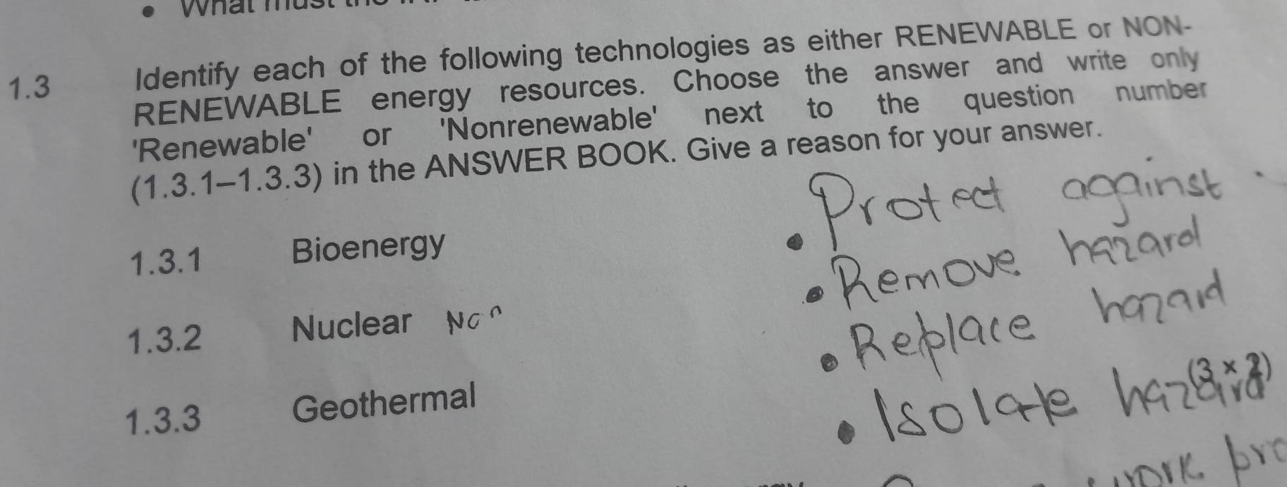 What mus 
RENEWABLE energy resources. Choose the answer and write only 
1.3 
Identify each of the following technologies as either RENEWABLE or NON- 
'Renewable' or 'Nonrenewable' next to the question number 
(1.3.1-1.3.3) in the ANSWER BOOK. Give a reason for your answer. 
1.3.1 Bioenergy 
1.3.2 Nuclear NC^(wedge)
(3* 2)
1.3.3 Geothermal