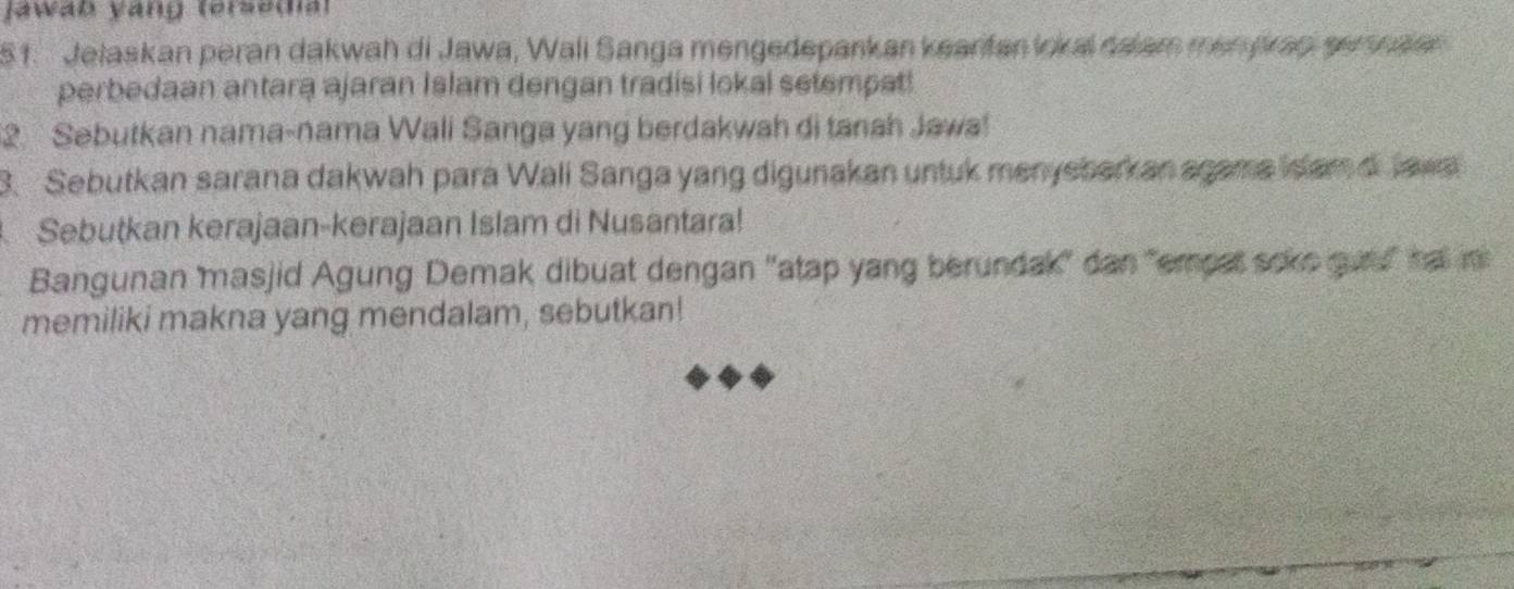 Jawab yang (ersedia) 
51. Jelaskan peran dakwah di Jawa, Wali Sanga mengedepankan keanfan lokai dalam menykap sernalen 
perbedaan antara ajaran Islam dengan tradisi lokal setempat! 
2. Sebutkan nama-nama Wali Sanga yang berdakwah di tanah Jawa! 
. Sebutkan sarana dakwah para Wali Sanga yang digunakan untuk menyebarkan agame isam d Jawa 
Sebutkan kerajaan-kerajaan Islam di Nusantara! 
Bangunan masjid Agung Demak dibuat dengan 'atap yang berundak' dan "empet soke guu" ha in 
memiliki makna yang mendalam, sebutkan!