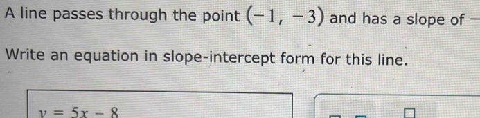 A line passes through the point (-1,-3) and has a slope of - 
Write an equation in slope-intercept form for this line.
y=5x-8