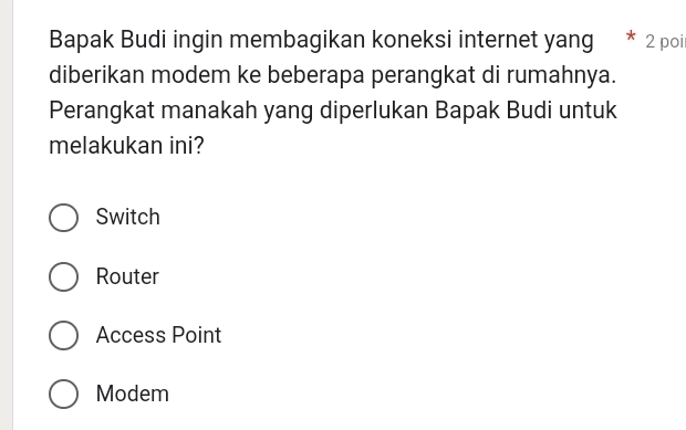 Bapak Budi ingin membagikan koneksi internet yang 2 poi
diberikan modem ke beberapa perangkat di rumahnya.
Perangkat manakah yang diperlukan Bapak Budi untuk
melakukan ini?
Switch
Router
Access Point
Modem