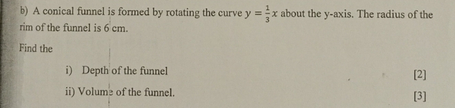 A conical funnel is formed by rotating the curve y= 1/3 x about the y-axis. The radius of the 
rim of the funnel is 6 cm. 
Find the 
i) Depth of the funnel 
[2] 
ii) Volume of the funnel. 
[3]