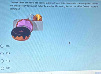 The new donut shop sold 210 donuts in the first hour. At this same rate, how many donuts would
the shop sell in 90 minutes? Solve the word problemn using the unit rate. (Hint: Convert hours to
minutes.)
315
325
415
305