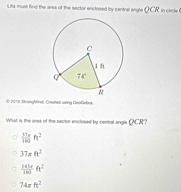 Lita must find the area of the sector enclosed by central angle QCR in circle 
2016 StrongMind. Created using GeoGebra.
What is the area of the sector enclosed by central angle QCR?
 37π /180 ft^2
37π ft^2
 143π /180 ft^2
74π ft^2