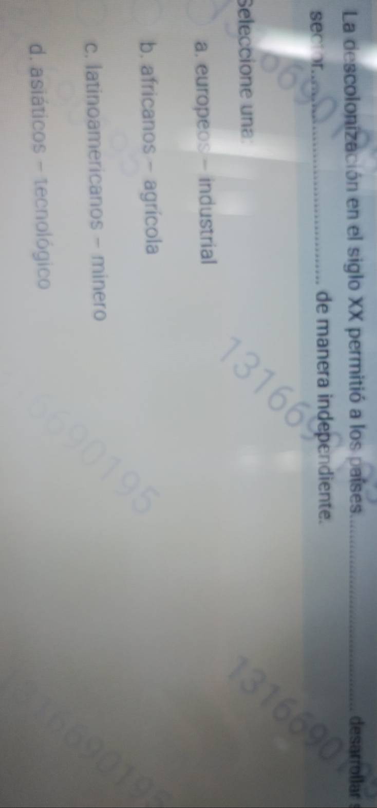 La descolonización en el siglo XX permitió a los países _desarroilar
sector._
de manera independiente.
Seleccione una:
a. europeos - industrial
b. africanos - agrícola
c. latinoamericanos - minero
d. asiáticos - tecnológico