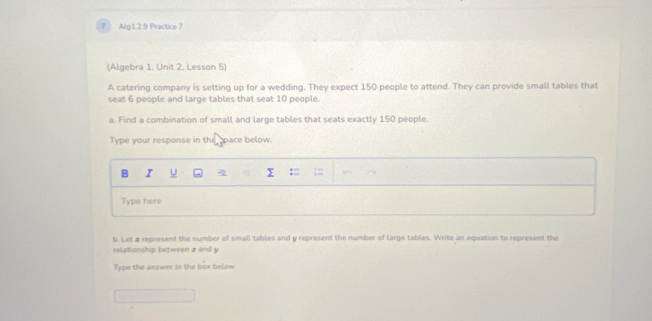 Alg1.2.9 Practice 7 
(Algebra 1, Unit 2, Lesson 5) 
A catering company is setting up for a wedding. They expect 150 people to attend. They can provide small tables that 
seat 6 people and large tables that seat 10 people. 
a. Find a combination of small and large tables that seats exactly 150 people. 
Type your response in the space below. 
B I U 
Type here 
b. Leta represent the number of small tables and y represent the number of large tables. Write an equation to represent the 
relationship between z and y
Type the answer in the box below