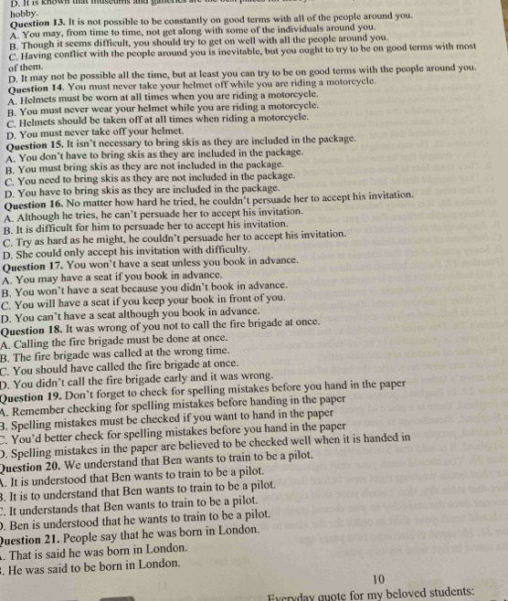 It  is know tht museums and gimene
hobby.
Question 13. It is not possible to be constantly on good terms with all of the people around you.
A. You may, from time to time, not get along with some of the individuals around you.
B. Though it seems difficult, you should try to get on well with all the people around you.
C. Having conflict with the people around you is inevitable, but you ought to try to be on good terms with most
of them.
D. It may not be possible all the time, but at least you can try to be on good terms with the people around you.
Question 14. You must never take your helmet off while you are riding a motorcycle
A. Helmets must be worn at all times when you are riding a motorcycle.
B. You must never wear your helmet while you are riding a motorcycle.
C. Helmets should be taken off at all times when riding a motorcycle.
D. You must never take off your helmet.
Question 15. It isn`t necessary to bring skis as they are included in the package.
A. You don’t have to bring skis as they are included in the package.
B. You must bring skis as they are not included in the package.
C. You need to bring skis as they are not included in the package.
D. You have to bring skis as they are included in the package.
Question 16. No matter how hard he tried, he couldn’t persuade her to accept his invitation.
A. Although he tries, he can’t persuade her to accept his invitation.
B. It is difficult for him to persuade her to accept his invitation.
C. Try as hard as he might, he couldn’t persuade her to accept his invitation.
D. She could only accept his invitation with difficulty.
Question 17. You won’t have a seat unless you book in advance.
A. You may have a seat if you book in advance.
B. You won’t have a seat because you didn’t book in advance.
C. You will have a seat if you keep your book in front of you.
D. You can’t have a seat although you book in advance.
Question 18. It was wrong of you not to call the fire brigade at once.
A. Calling the fire brigade must be done at once.
B. The fire brigade was called at the wrong time.
C. You should have called the fire brigade at once.
D. You didn’t call the fire brigade early and it was wrong.
Question 19. Don’t forget to check for spelling mistakes before you hand in the paper
A. Remember checking for spelling mistakes before handing in the paper
3. Spelling mistakes must be checked if you want to hand in the paper
C. You’d better check for spelling mistakes before you hand in the paper
D. Spelling mistakes in the paper are believed to be checked well when it is handed in
Question 20. We understand that Ben wants to train to be a pilot.
A. It is understood that Ben wants to train to be a pilot.
8. It is to understand that Ben wants to train to be a pilot.
C. It understands that Ben wants to train to be a pilot.
. Ben is understood that he wants to train to be a pilot.
Question 21. People say that he was born in London.
. That is said he was born in London.
. He was said to be born in London.
10
Excryday guote for my beloved students: