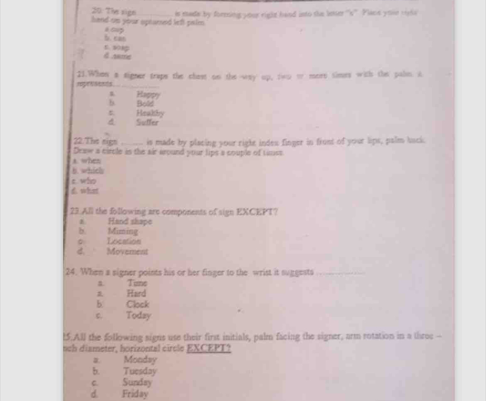 20: Tie sign _is made by forming your right hand into the leer ''s''. Plane your cola
hand on your optamed left palm .
é cup
b. can
5. s01p
d Anme
21.When a signer trape the chest on the way up, two w more simes with the paln. a
_
s Happy
b Bold
Heakhy
d Suffer
22. The sign _is made by placing your right indes finger in frost of your lips, palm buck.
Deaw a circle is the air around your lips a couple of tinss
A. when
b. whith
c who
d what
23.All the following are components of sign EXCEPT?
Hand shape
b. Miming
。 Location
d.__ Movement
24. When a signer points his or her finger to the wrist it suggests_
B. Tune
Hard
b. Clock
C. Today
l5.All the following signs use their first initials, palm facing the signer, arm rotation in a three --
nch dismeter, horizontal circle EXCEPT?
a. Monday
b. Tuesday
c. Sundsy
d. Friday