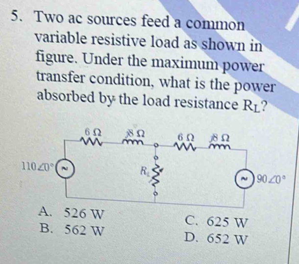 Two ac sources feed a common
variable resistive load as shown in
figure. Under the maximum power
transfer condition, what is the power
absorbed by the load resistance R⊥?
A. 526 W C. 625 W
B. 562 W D. 652 W