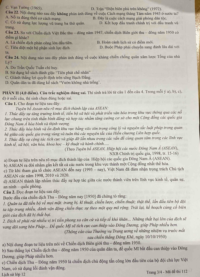 C. Vạn Tường (1965). D. Trận “Điện biên phủ trên không” (1972).
Câu 22. Nội dung nào sau đây không phản ánh đúng về cuộc Cách mạng tháng Tám năm 1945 ở nước ta?
A. Nổ ra đúng thời cơ cách mạng. B. Đây là cuộc cách mang giải phóng dân tộc.
C. Có sử dụng lực lượng vũ trang ba thứ quân. D. Kết hợp đầu tranh chính trị với đấu tranh vũ
trang.
Cậu 23. So với Chiến dịch Việt Bắc thu - đông năm 1947, chiến dịch Biên giới thu - đông năm 1950 có
điểm gì khác?
A. Là chiến dịch phản công lớn đầu tiên. B. Hoàn cảnh lịch sử có điểm mới.
C. Tiêu diệt một bộ phận sinh lực địch. D. Buộc Pháp phải chuyển sang đánh lâu dài với
ta.
Câu 24. Nội dung nào sau đây phản ánh đúng về cuộc kháng chiến chống quân xâm lược Tống của nhà
Lý?
A. Do Trần Quốc Tuần chỉ huy.
B. Sử dụng kế sách đánh giặc “Tiên phát chế nhân”
C. Giành thắng lợi quyết định trên sông Bạch Đằng.
D. Quân dân ta đã dùng kế sách “Vườn không nhà trống’.
PHÀN II (4,0 điểm). Câu trắc nghiệm đúng sai. Thí sinh trả lời từ câu 1 đến câu 4. Trong mỗi ý a), b), c),
d) ở mỗi câu, thí sinh chọn đúng hoặc sai.
Câu 1. Cho đoạn tư liệu sau đây:
Tuyên bố Asean nêu rõ mục đích thành lập của ASEAN:
1. Thúc đầy sự tăng trưởng kình tế, tiến bộ xã hội và phát triển văn hóa trong khu vực thông qua các nỗ
lực chung trên tinh thần bình đẳng và hợp tác nhằm tăng cường cơ sở cho một Cộng đồng các quốc gia
Đông Nam Á hòa bình và thịnh vượng.
2. Thúc đầy hòa bình và ổn định khu vực bằng việc tôn trọng công lý và nguyên tắc luật pháp trong quan
hệ giữa các quốc gia trong vùng và tuân thủ các nguyên tắc của Hiến chương Liên hợp quốc.
3. Thúc đầy sự cộng tác tích cực và giúp đỡ lẫn nhau trong các vấn đề cùng quan tâm trong các lĩnh vực
kinh tế, xã hội, văn hóa, khoa hoc - kỹ thuật và hành chính.....
(Theo Tuyên bố ASEAN, Hiệp hội các nước Đông Nam Á (ASEAN),
NXB Chính trị quốc gia, 1998, tr. 15-16)
a) Đoạn tư liệu trên nêu rõ mục đích thành lập của Hiệp hội các quốc gia Đông Nam Á (ASEAN).
b) ASEAN ra đời nhằm gắn kết tất cả các nước trong khu vực thành một Cộng đồng nhất thể hóa.
c) Từ khi tham gia tổ chức ASEAN đến nay (1995- nay) 0, Việt Nam đã đảm nhận trọng trách Chủ tịch
ASEAN các năm 1998, 2010 và 2020.
d) ASEAN thành lập nhằm thúc đầy sự hợp tác giữa các nước thành viên trên lĩnh vực kinh tế, quân sự,
an ninh - quốc phòng.
Câu 2. Đọc đoạn tư liệu sau đây:
Bước đầu của chiến dịch Thu - Đông năm nay [1950] đã chứng tỏ rằng:
1. Quân ta đã tiến bộ về mọi mặt: trang bị, kĩ thuật, chiến lược, chiến thuật; thật thế, lần đầu tiên bộ đội
ta tập trung nhiều, đánh vận động chiến thực sự theo một quy mô rộng. Trái lại, kế hoạch cùng cố biên
giới của địch đã bị thất bại.
2. Địch sẽ phải rút nhiều vị trí tiền phong xa căn cứ và tiếp tế khó khăn... Những thất bại lớn của địch sẽ
vang đội sang bên Pháp... Đế quốc Mỹ sẽ tích cực can thiệp vào Đông Dương, giúp Pháp nhiều hơn.
(Thông cáo của Thường vụ Trung ương về những nhiệm vụ trước mắt
sau chiến thắng Đông Khê, ngày 10/10/1950)
a) Nội dung đoạn tư liệu trên nói về Chiến dịch Biên giới thu - đông năm 1950.
b) Sau thắng lợi Chiến dịch thu - đông năm 1950 của quân dân ta, đế quốc Mĩ bắt đầu can thiệp vào Đông
Dương, giúp Pháp nhiều hơn.
c) Chiến dịch Thu - Đông năm 1950 là chiến dịch chủ động tấn công lớn đầu tiên của bộ đội chủ lực Việt
Nam, có sử dụng lối đánh vận động.
Lịch sử lớp 12
Trang 3/4 - Mã đề thi 112