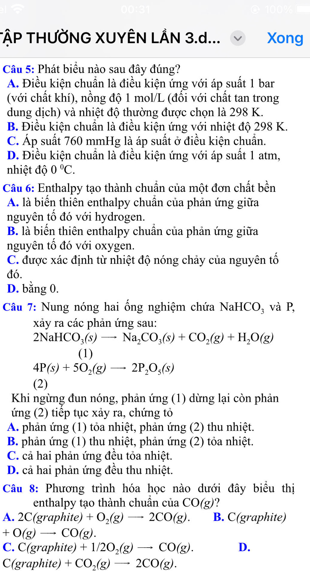 TậP THƯỜNG XUYÊN LÂN 3.d... Xong
Câu 5: Phát biểu nào sau đây đúng?
A. Điều kiện chuẩn là điều kiện ứng với áp suất 1 bar
(với chất khí), nồng độ 1 mol/L (đối với chất tan trong
dung dịch) và nhiệt độ thường được chọn là 298 K.
B. Điều kiện chuẩn là điều kiện ứng với nhiệt độ 298 K.
C. Áp suất 760 mmHg là áp suất ở điều kiện chuẩn.
D. Điều kiện chuẩn là điều kiện ứng với áp suất 1 atm,
nhiệt độ 0°C.
Câu 6: Enthalpy tạo thành chuẩn của một đơn chất bền
A. là biến thiên enthalpy chuẩn của phản ứng giữa
nguyên tố đó với hydrogen.
B. là biến thiên enthalpy chuẩn của phản ứng giữa
nguyên tổ đó với oxygen.
C. được xác định từ nhiệt độ nóng chảy của nguyên tố
đó.
D. bằng 0.
Câu 7: Nung nóng hai ống nghiệm chứa NaH CO_3 và P,
xảy ra các phản ứng sau:
2NaHCO_3(s)to Na_2CO_3(s)+CO_2(g)+H_2O(g)
(1)
4P(s)+5O_2(g)to 2P_2O_5(s)
(2)
Khi ngừng đun nóng, phản ứng (1) dừng lại còn phản
ứng (2) tiếp tục xảy ra, chứng tỏ
A. phản ứng (1) tỏa nhiệt, phản ứng (2) thu nhiệt.
B. phản ứng (1) thu nhiệt, phản ứng (2) tỏa nhiệt.
C. cả hai phản ứng đều tỏa nhiệt.
D. cả hai phản ứng đều thu nhiệt.
Câu 8: Phương trình hóa học nào dưới đây biểu thị
enthalpy tạo thành chuần của CO(g) ?
A. 2C( oranhit e) +O_2(g)to 2CO(g). B. C(graphite)
+O(g)to CO(g).
C. C(grap hite) +1/2O_2(g)to CO(g). D.
C(grap oh ite) +CO_2(g)to 2CO(g).