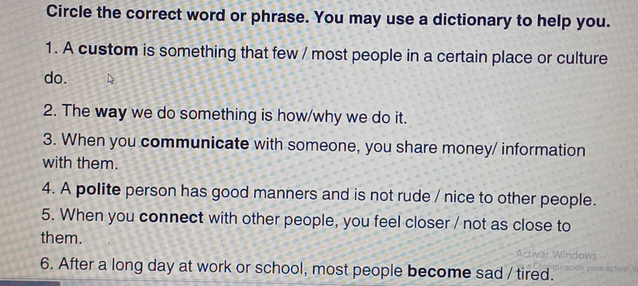 Circle the correct word or phrase. You may use a dictionary to help you. 
1. A custom is something that few / most people in a certain place or culture 
do. D 
2. The way we do something is how/why we do it. 
3. When you communicate with someone, you share money/ information 
with them. 
4. A polite person has good manners and is not rude / nice to other people. 
5. When you connect with other people, you feel closer / not as close to 
them. 
6. After a long day at work or school, most people become sad / tired.