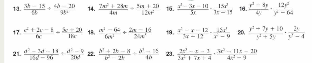  (3b-15)/6b /  (4b-20)/9b^2  14.  (7m^2+28m)/4m /  (5m+20)/12m^2  15.  (x^2-3x-10)/5x ·  15x^2/3x-15  16.  (y^2-8y)/4y ·  12y^2/y^2-64 
17.  (c^2+2c-8)/6c /  (5c+20)/18c  18.  (m^2-64)/6m^2 /  (2m-16)/24m^5  19.  (x^2-x-12)/3x-12 ·  15x^3/x^2-9  20.  (y^2+7y+10)/y^2+5y ·  2y/y^2-4 
21.  (d^2-3d-18)/16d-96 /  (d^2-9)/20d  22.  (b^2+2b-8)/b^2-2b /  (b^2-16)/4b  23.  (2x^2-x-3)/3x^2+7x+4 ·  (3x^2-11x-20)/4x^2-9 