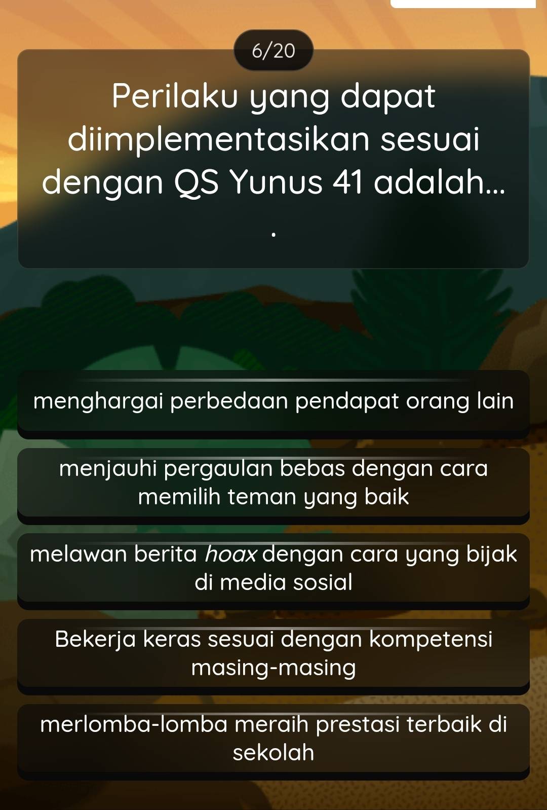 6/20
Perilaku yang dapat
diimplementasikan sesuai
dengan QS Yunus 41 adalah...
menghargai perbedaan pendapat orang lain
menjauhi pergaulan bebas dengan cara
memilih teman yang baik
melawan berita hoaxdengan cara yang bijak 
di media sosial
Bekerja keras sesuai dengan kompetensi
masing-masing
merlomba-lomba meraih prestasi terbaik di
sekolah