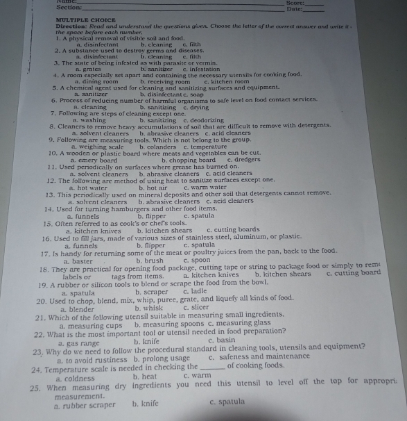 Section       _Score:_
_
_Date:
MULTIPLE CHOICE
Direction: Read and understand the auestions given. Choose the letter of the correct answer and wit  it  
the space before each number.
1. A physical removal of visible soil and food. b. cleaning c. fith
i s n fec t o n t
2. A substance used to destroy germs and diseases. b. cleaning
a. disinfectant
3. The state of being infested as with parasite or vermin. c. filth
a. grates b. sanitizer c. infestation
4. A room especially set apart and containing the necessary utensils for cooking food.
a. dining room b. receiving room c. kitchen room
5. A chemical agent used for cleaning and sanitizing surfaces and equipment.
a. sanitizer b. disinfectant c. soap
6. Process of reducing number of harmful organisms to safe level on food contact services.
a. cleaning b. sanitizing c. drying
7. Following are steps of cleaning except one b. sanitizing c. deodorizing
a. washing
8. Cleaners to remove heavy accumulations of soil that are difficult to remove with detergents.
a. solvent cleaners b. abrasive cleaners c. acid cleaners
9. Following are measuring tools. Which is not belong to the group.
a. weighing scale b. colanders c. temperature
10. A wooden or plastic board where meats and vegetables can be cut. c. dredgers
a.emery board b. chopping board
11. Used periodically on surfaces where grease has burned on.
a. solvent cleaners b. abrasive cleaners c. acid cleaners
12. The following are method of using heat to sanitize surfaces except one.
a. hot water b. hot air c. warm water
13. This periodically used on mineral deposits and other soil that detergents cannot remove.
a. solvent cleaners b. abrasive cleaners c. acid cleaners
14. Used for turning hamburgers and other food items.
a. funnels
15. Often referred to as cook's or chef's tools. b. flipper c. spatula
a. kitchen knives b. kitchen shears c. cutting boards
16. Used to fill jars, made of various sizes of stainless steel, aluminum, or plastic.
a. funnels b. flipper c. spatula
17. Is handy for returning some of the meat or poultry juices from the pan, back to the food.
a. baster b. brush c. spoon
18. They are practical for opening food package, cutting tape or string to package food or simply to rem
labels or tags from items. a. kitchen knives b. kitchen shears
19. A rubber or silicon tools to blend or scrape the food from the bowl. c. cutting board
a. spatula b. scraper c. ladle
20. Used to chop, blend, mix, whip, puree, grate, and liquefy all kinds of food.
a. blender b. whisk c. slicer
21. Which of the following utensil suitable in measuring small ingredients.
a. measuring cups b. measuring spoons c. measuring glass
22. What is the most important tool or utensil needed in food preparation?
a. gas range b. knife c. basin
23. Why do we need to follow the procedural standard in cleaning tools, utensils and equipment?
a. to avoid rustiness b. prolong usage c. safeness and maintenance
24. Temperature scale is needed in checking the _of cooking foods.
a. coldness b. heat c. warm
25. When measuring dry ingredients you need this utensil to level off the top for appropri;
measurement.
a. rubber scraper b. knife c. spatula