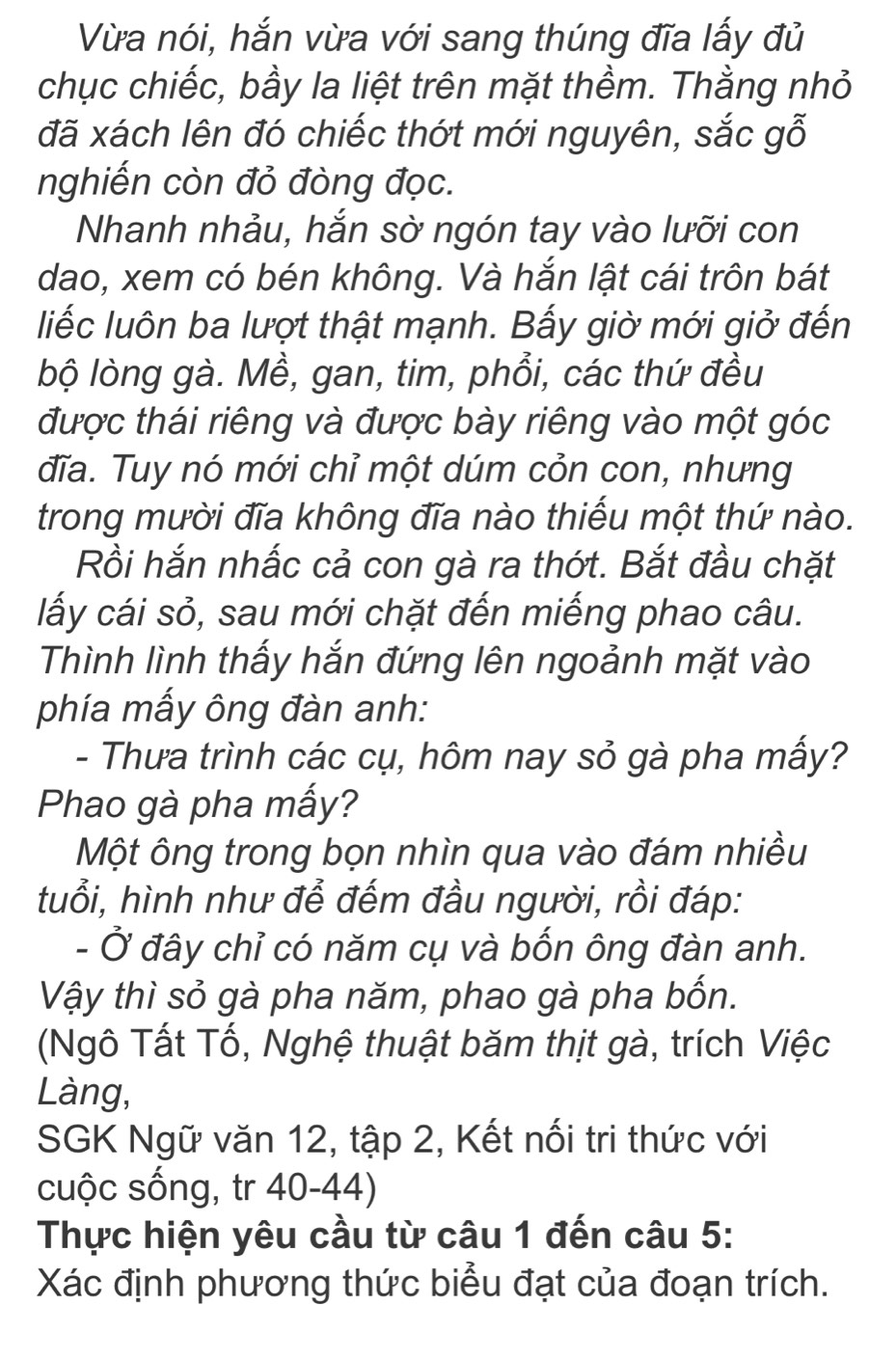 Vừa nói, hắn vừa với sang thúng đĩa lấy đủ 
chục chiếc, bầy la liệt trên mặt thềm. Thằng nhỏ 
đã xách lên đó chiếc thớt mới nguyên, sắc gỗ 
nghiến còn đỏ đòng đọc. 
Nhanh nhảu, hắn sờ ngón tay vào lưỡi con 
dao, xem có bén không. Và hắn lật cái trôn bát 
liếc luôn ba lượt thật mạnh. Bấy giờ mới giở đến 
bộ lòng gà. Mề, gan, tim, phổi, các thứ đều 
được thái riêng và được bày riêng vào một góc 
đĩa. Tuy nó mới chỉ một dúm cỏn con, nhưng 
trong mười đĩa không đĩa nào thiếu một thứ nào. 
Rồi hắn nhấc cả con gà ra thớt. Bắt đầu chặt 
lấy cái sỏ, sau mới chặt đến miếng phao câu. 
Thình lình thấy hắn đứng lên ngoảnh mặt vào 
phía mấy ông đàn anh: 
- Thưa trình các cụ, hôm nay sỏ gà pha mấy? 
Phao gà pha mấy? 
Một ông trong bọn nhìn qua vào đám nhiều 
tuổi, hình như để đếm đầu người, rồi đáp: 
- Ở đây chỉ có năm cụ và bốn ông đàn anh. 
Vậy thì sỏ gà pha năm, phao gà pha bốn. 
(Ngô Tất Tố, Nghệ thuật băm thịt gà, trích Việc 
Làng, 
SGK Ngữ văn 12, tập 2, Kết nối tri thức với 
cuộc sống, tr 40-44) 
Thực hiện yêu cầu từ câu 1 đến câu 5: 
Xác định phương thức biểu đạt của đoạn trích.