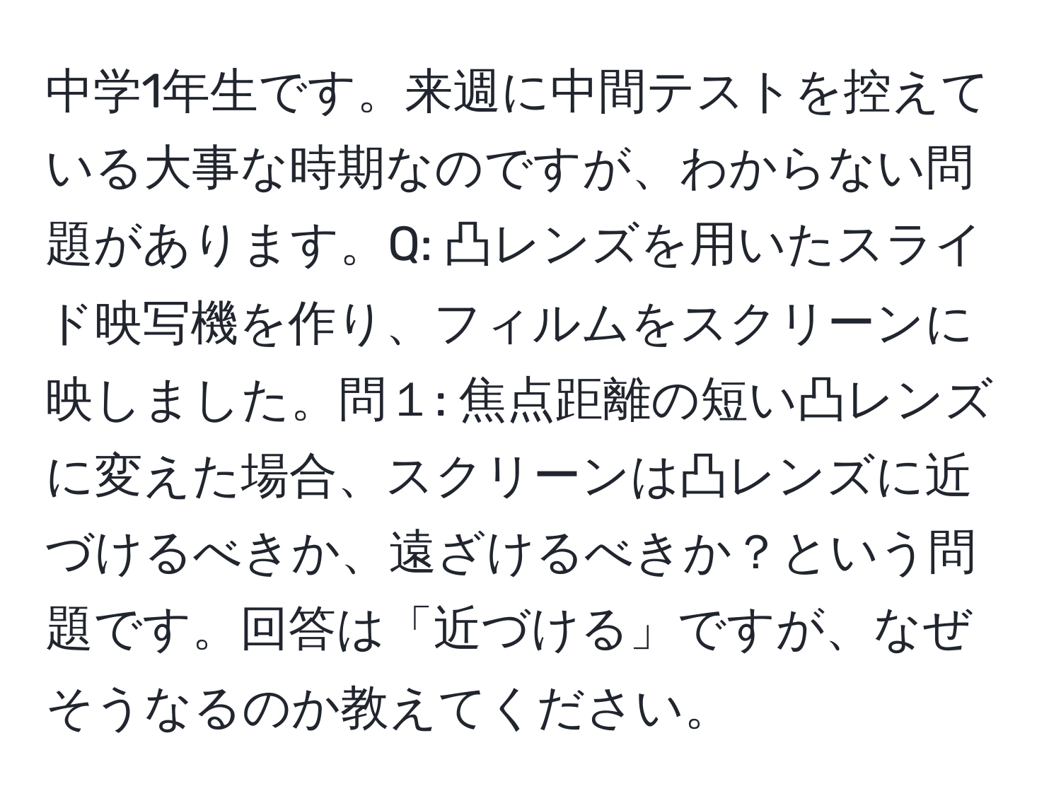 中学1年生です。来週に中間テストを控えている大事な時期なのですが、わからない問題があります。Q: 凸レンズを用いたスライド映写機を作り、フィルムをスクリーンに映しました。問１: 焦点距離の短い凸レンズに変えた場合、スクリーンは凸レンズに近づけるべきか、遠ざけるべきか？という問題です。回答は「近づける」ですが、なぜそうなるのか教えてください。