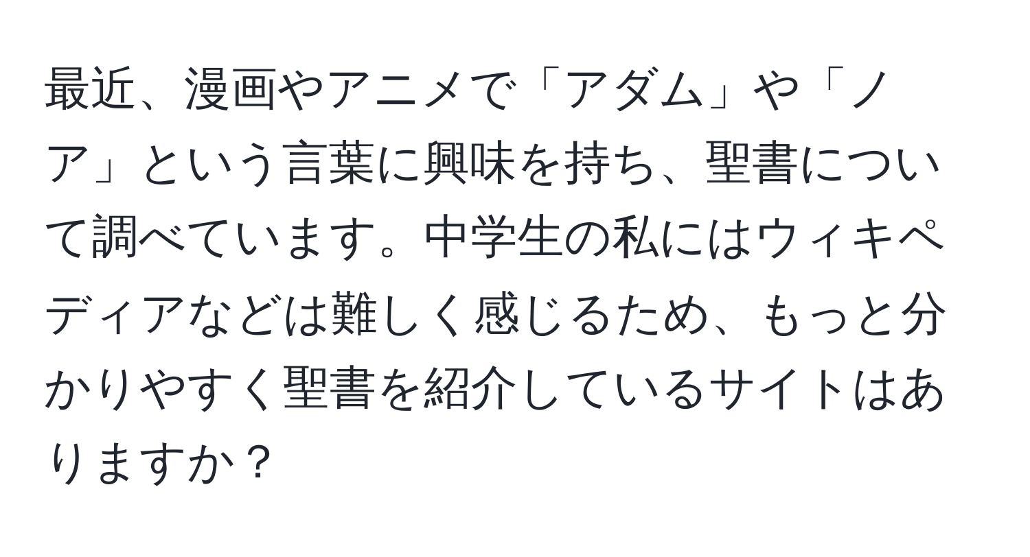 最近、漫画やアニメで「アダム」や「ノア」という言葉に興味を持ち、聖書について調べています。中学生の私にはウィキペディアなどは難しく感じるため、もっと分かりやすく聖書を紹介しているサイトはありますか？