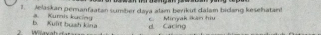 Iwan ini đangán jawabán
1. Jelaskan pemanfaatan sumber daya alam berikut dalam bidang kesehatan!
a. Kumis kucing
c. Minyak ikan hiu
b. Kulit buah kina d. Cacing
2. Wila va h dat