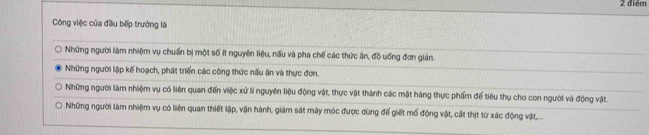 Công việc của đầu bếp trưởng là
Những người làm nhiệm vụ chuẩn bị một số ít nguyên liệu, nấu và pha chế các thức ăn, đồ uống đơn giản.
Những người lập kế hoạch, phát triển các công thức nấu ăn và thực đơn.
Những người làm nhiệm vụ có liên quan đến việc xử lí nguyên liệu động vật, thực vật thành các mặt hàng thực phẩm để tiêu thụ cho con người và động vật.
Những người làm nhiệm vụ có liên quan thiết lập, vận hành, giám sát máy móc được dùng đế giết mố động vật, cắt thịt từ xác động vật,...