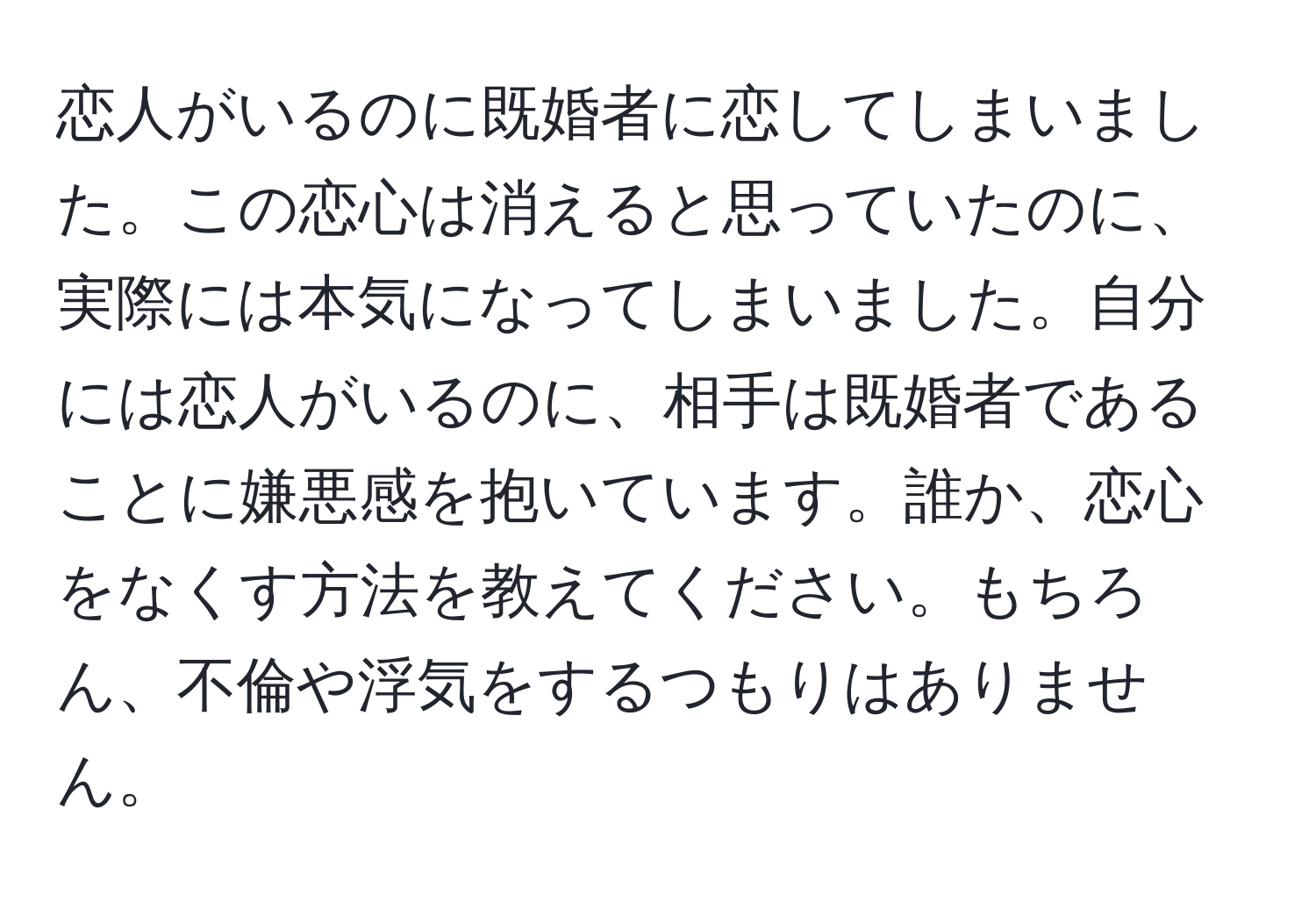 恋人がいるのに既婚者に恋してしまいました。この恋心は消えると思っていたのに、実際には本気になってしまいました。自分には恋人がいるのに、相手は既婚者であることに嫌悪感を抱いています。誰か、恋心をなくす方法を教えてください。もちろん、不倫や浮気をするつもりはありません。