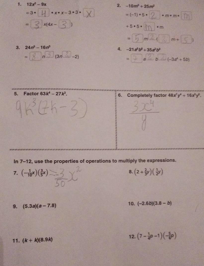 12x^2-9x 2. -10m^3+25m^2
=3 · · x· x-3· 3·
=(-1)· 5· m· m·
= x(4x- )
+5· 5· a · cm
= m∠ m+
3. 24n^5-16n^3
4. -21a^3b^8+35a^2b^9
= n (3n -2)
= a b (-3a^4+5b)
5. Factor 63k^4-27k^3. 6. Completely factor 48x^7y^4+16x^3y^5. 
In 7-12, use the properties of operations to multiply the expressions. 
8. 
7. (- 1/10 x)( 3/5 x) (2+ 2/3 y)( 1/2 y)
9. (5.3a)(a-7.8)
10. (-2.6b)(3.8-b)
11. (k+k)(8.9k) 12. (7- 1/4 p-1)(- 5/6 p)