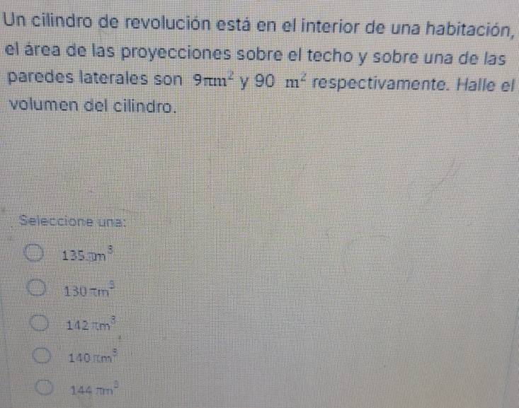 Un cilindro de revolución está en el interior de una habitación,
el área de las proyecciones sobre el techo y sobre una de las
paredes laterales son 9π m^2 y 90m^2 respectivamente. Halle el
volumen del cilindro.
Seleccione una:
135.□ m^3
130π m^3
142π m^3
140π m^3
144π n^2