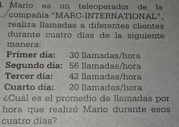 Mario es un teleoperador de la 
compañía “MARC-INTERNATIONAL”, 
realiza llamadas a diferentes clientes 
durante cuatro días de la siguiente 
manera: 
Primer día: 30 llamadas/hora 
Segundo día: 56 llamadas/hora 
Tercer día: 42 llamadas/hora 
Cuarto día: 20 llamadas/hora 
¿Cuál es el promedio de llamadas por 
hora que realizó Mario durante esos 
cuatro días?