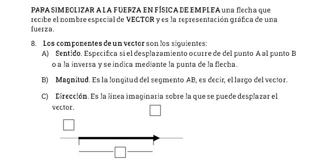 PARA SIMEOL IZAR A L A FUERZA EN FÍSICA DE EMPL EA una flecha que
recibe el nombre especial de VECTOR y es la representación gráfica de una
fuerza.
8. Los componentes de un vector son los siguientes:
A) Sentido. Especifica si el desplazamiento ocurre de del punto A al punto B
o a la inversa y se indica mediante la punta de la flecha.
B) Magnitud. Es la longitud del segmento AB, es decir, el largo del vector.
C) Dirección. Es la línea imaginaria sobre la que se puede desplazar el
vector.