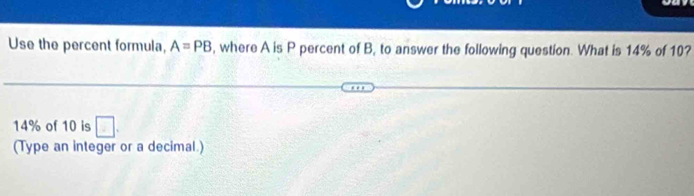 Use the percent formula, A=PB , where A is P percent of B, to answer the following question. What is 14% of 10?
14% of 10 is 
(Type an integer or a decimal.)