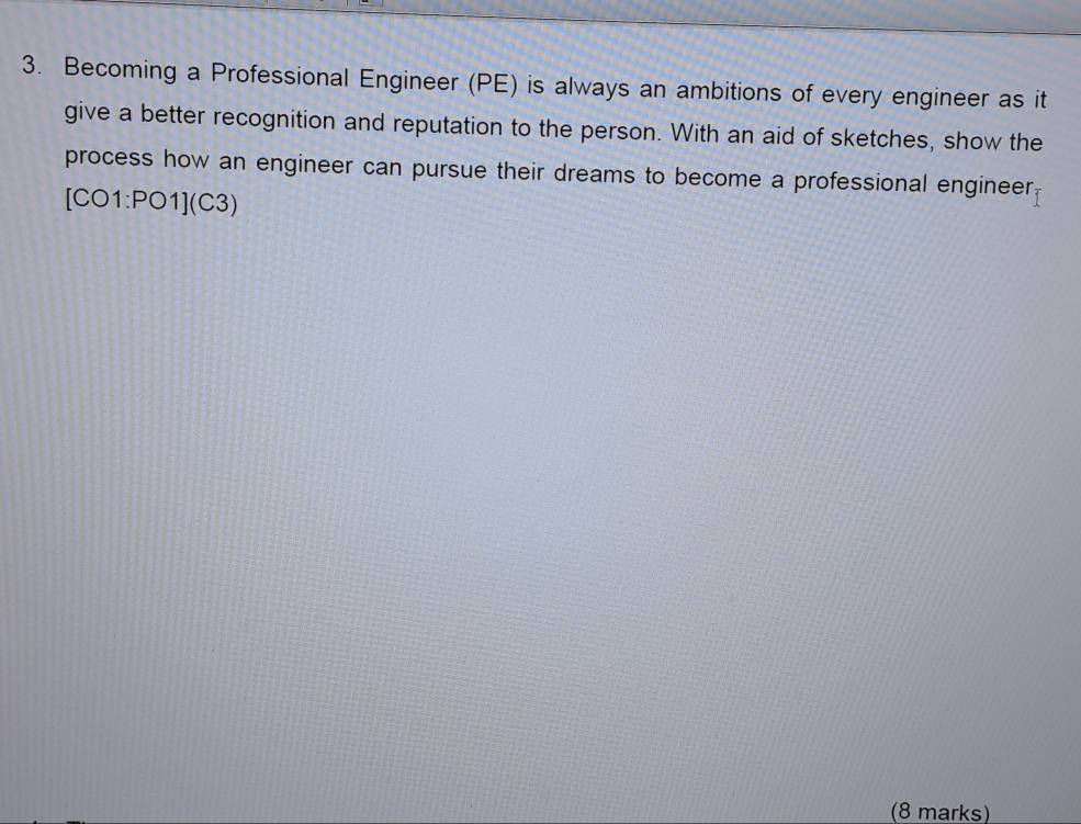 Becoming a Professional Engineer (PE) is always an ambitions of every engineer as it 
give a better recognition and reputation to the person. With an aid of sketches, show the 
process how an engineer can pursue their dreams to become a professional engineer.
[C :01:P01](C3)
(8 marks)