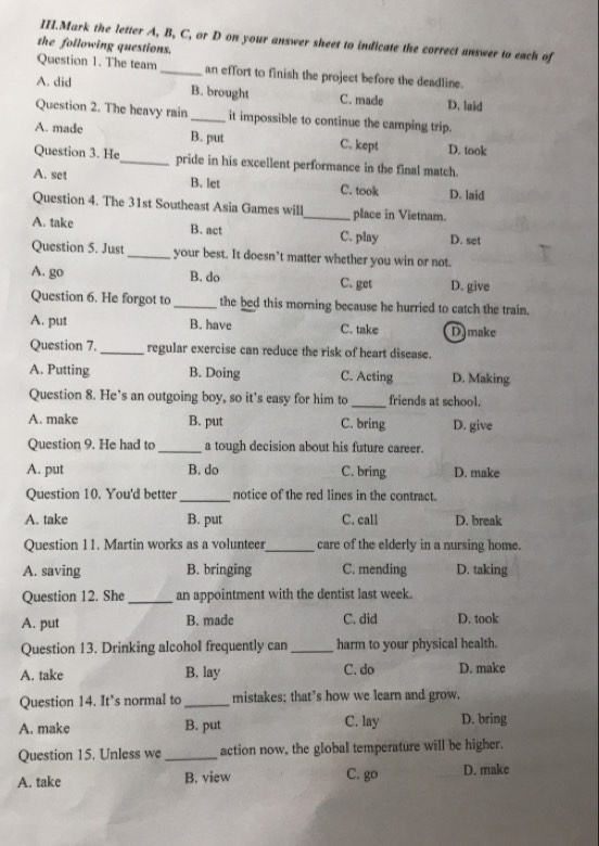 III.Mark the letter A, B, C, or D on your answer sheet to indicate the correct answer to each of
the following questions.
Question 1. The team_ an effort to finish the project before the deadline.
A. did B. brought C. made D. laid
Question 2. The heavy rain_ it impossible to continue the camping trip.
A. made B. put C. kept D. took
Question 3. He_ pride in his excellent performance in the final match.
A. set B. let C. took D. laid
Question 4. The 31st Southeast Asia Games will_ place in Vietnam.
A. take B. act C. play D. set
Question 5. Just_ your best. It doesn’t matter whether you win or not.
A. go B. do C. get D. give
Question 6. He forgot to _the bed this morning because he hurried to catch the train.
A. put B. have C. take D make
Question 7. _regular exercise can reduce the risk of heart disease.
A. Putting B. Doing C. Acting D. Making
Question 8. He’s an outgoing boy, so it’s easy for him to _friends at school.
A. make B. put C. bring D. give
Question 9. He had to _a tough decision about his future career.
A. put B. do C. bring D. make
Question 10. You'd better_ notice of the red lines in the contract.
A. take B. put C. call D. break
Question 11. Martin works as a volunteer_ care of the elderly in a nursing home.
A. saving B. bringing C. mending D. taking
Question 12. She _an appointment with the dentist last week.
A. put B. made C. did D. took
Question 13. Drinking alcohol frequently can_ harm to your physical health.
A. take B. lay C. do D. make
Question 14. It’s normal to _mistakes; that’s how we learn and grow.
A. make B. put C. lay D. bring
Question 15. Unless we _action now, the global temperature will be higher.
A. take B. view C. go D. make