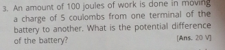 An amount of 100 joules of work is done in moving 
a charge of 5 coulombs from one terminal of the 
battery to another. What is the potential difference 
of the battery? [Ans. 20 V ]