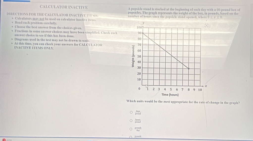 CALCULATOR INACTIVE A popsicle stand is stocked at the beginning of each day with a 90-pound box of
popsicles. The graph represents the weight of the box, in pounds, based on the
DIRECTIONS FOR THE CALCULATOR INACTIVE ITEMS: number of hours since the popsicle stand opened, where 0 . 
Calculators may not be used on calculator inactive items.
Read each problem carefully. 
Choose the best answer from the choices given. 
Fractions in some answer choices may have been simplified. Check each
answer choice to see if this has been done.
Diagrams used in the test may not be drawn to scale.
At this time, you can check your answers for CALCULATOR 
INACTIVE ITEMS ONLY.
Which units would be the most appropriate for the rate of change in the graph?
 days/pound 
frac hem 0
 ∈t xcos h/dx dxy
romb