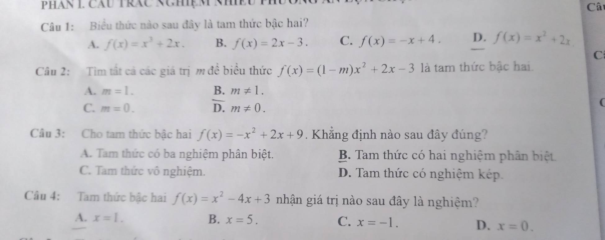 PHAN I. CăU TRăC NCHệM NhềU
Câ
Câu 1: Biểu thức nào sau đây là tam thức bậc hai?
A. f(x)=x^3+2x. B. f(x)=2x-3. C. f(x)=-x+4. D. f(x)=x^2+2x
C
Câu 2: Tìm tất cả các giá trị m đề biểu thức f(x)=(1-m)x^2+2x-3 là tam thức bậc hai.
A. m=1. B. m!= 1.
C. m=0. D. m!= 0. 
(
Câu 3: Cho tam thức bậc hai f(x)=-x^2+2x+9. Khẳng định nào sau đây đúng?
A. Tam thức có ba nghiệm phân biệt. B. Tam thức có hai nghiệm phân biệt.
C. Tam thức vô nghiệm. D. Tam thức có nghiệm kép
Câu 4: Tam thức bậc hai f(x)=x^2-4x+3 nhận giá trị nào sau đây là nghiệm?
A. x=1. B. x=5. C. x=-1.
D. x=0.