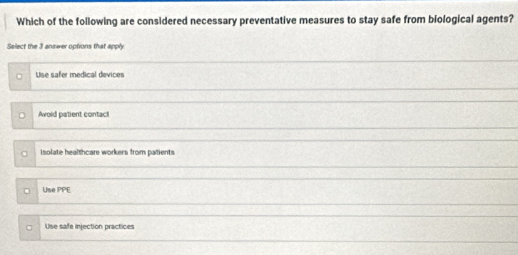 Which of the following are considered necessary preventative measures to stay safe from biological agents?
Select the 3 answer options that apply
Use safer medical devices
Avoid patient contac!
Isolate healthcare workers from patients
Use PPE
Use safe injection practices