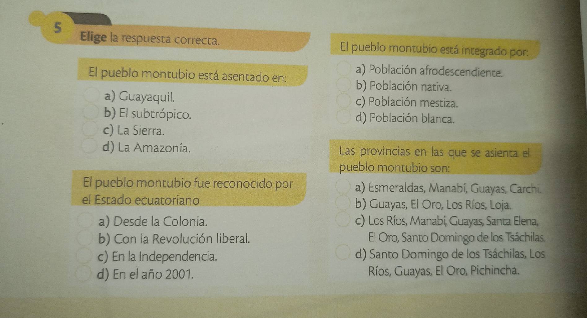 Elige la respuesta correcta. El pueblo montubio está integrado por:
a) Población afrodescendiente.
El pueblo montubio está asentado en:
b) Población nativa.
a) Guayaquil. c) Población mestiza.
b) El subtrópico. d) Población blanca.
c) La Sierra.
d) La Amazonía. Las provincias en las que se asienta el
pueblo montubio son:
El pueblo montubio fue reconocido por
a) Esmeraldas, Manabí, Guayas, Carchi.
el Estado ecuatoriano b) Guayas, El Oro, Los Ríos, Loja.
a) Desde la Colonia. c) Los Ríos, Manabí, Guayas, Santa Elena,
b) Con la Revolución liberal. El Oro, Santo Domingo de los Tsáchilas.
c) En la Independencia. d) Santo Domingo de los Tsáchilas, Los
d) En el año 2001. Ríos, Guayas, El Oro, Pichincha.