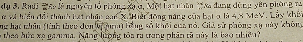 dụ 3. Rađi beginarrayr 226 88endarray *R là nguyên tố phóng xã α, Một hạt nhân _(88)^(226)Ra đang đứng yên phóng ra 
α và biến đổi thành hạt nhân con X. Biết động năng của hạt α là 4, 8 MeV. Lấy khối 
ng hạt nhân (tính theo đơn vị amu) bằng số khối của nó. Giả sử phóng xạ này không 
a theo bức xạ gamma. Năng lượng tỏa ra trong phân rã này là bao nhiêu?