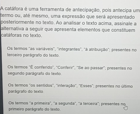 A catáfora é uma ferramenta de antecipação, pois antecipa um
termo ou, até mesmo, uma expressão que será apresentado
posteriormente no texto. Ao analisar o texto acima, assinale a
alternativa a seguir que apresenta elementos que constituem
catáforas no texto.
Os termos "as variáveis", "integrantes", "à atribuição"; presentes no
terceiro parágrafo do texto.
Os termos "É conferido", "Conferir", "Se ao passar"; presentes no
segundo parágrafo do texto.
Os termos "os sentidos", "interação", "Esses"; presentes no último
parágrafo do texto
Os termos "a primeira", "a segunda", "a terceira"; presentes no
primeiro parágrafo do texto.